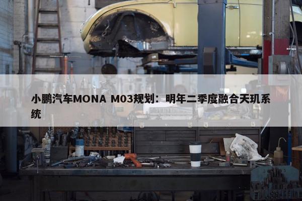 小鹏汽车MONA M03规划：明年二季度融合天玑系统