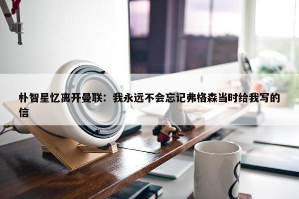 朴智星忆离开曼联：我永远不会忘记弗格森当时给我写的信