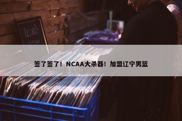 签了签了！NCAA大杀器！加盟辽宁男篮