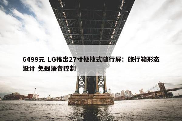 6499元 LG推出27寸便捷式随行屏：旅行箱形态设计 免提语音控制