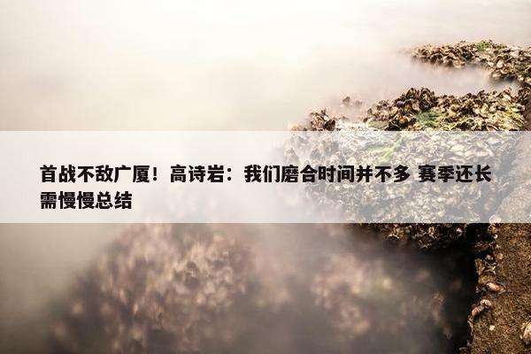 首战不敌广厦！高诗岩：我们磨合时间并不多 赛季还长需慢慢总结