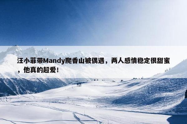 汪小菲带Mandy爬香山被偶遇，两人感情稳定很甜蜜，他真的超爱！