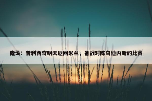 隆戈：普利西奇明天返回米兰，备战对阵乌迪内斯的比赛