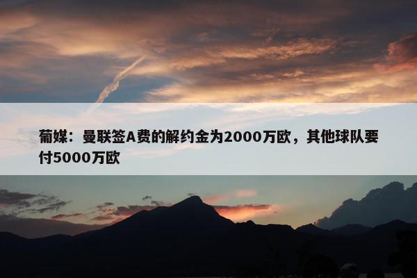 葡媒：曼联签A费的解约金为2000万欧，其他球队要付5000万欧