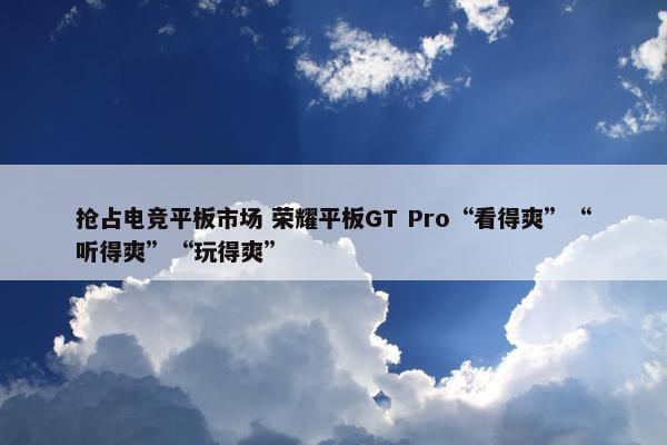 抢占电竞平板市场 荣耀平板GT Pro“看得爽”“听得爽”“玩得爽”