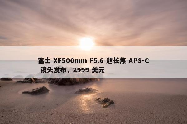 富士 XF500mm F5.6 超长焦 APS-C 镜头发布，2999 美元