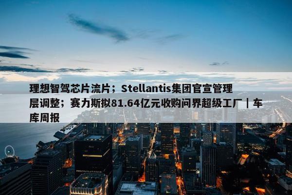 理想智驾芯片流片；Stellantis集团官宣管理层调整；赛力斯拟81.64亿元收购问界超级工厂｜车库周报