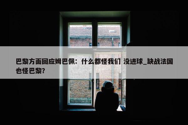 巴黎方面回应姆巴佩：什么都怪我们 没进球_缺战法国也怪巴黎？