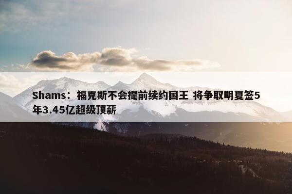 Shams：福克斯不会提前续约国王 将争取明夏签5年3.45亿超级顶薪