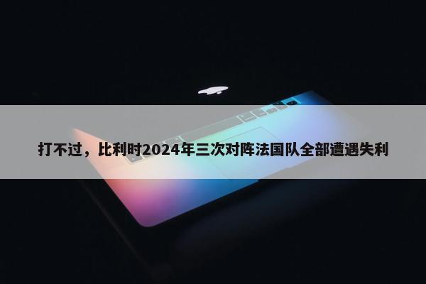 打不过，比利时2024年三次对阵法国队全部遭遇失利