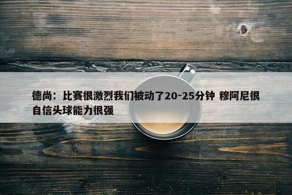 德尚：比赛很激烈我们被动了20-25分钟 穆阿尼很自信头球能力很强