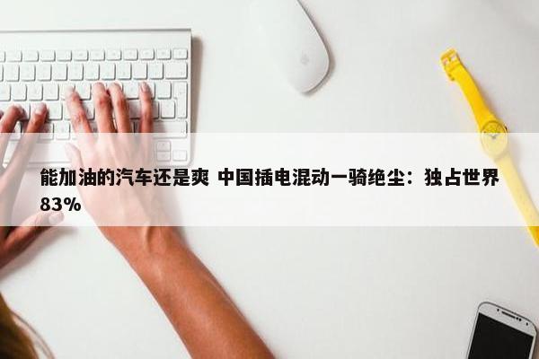 能加油的汽车还是爽 中国插电混动一骑绝尘：独占世界83%