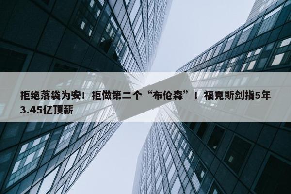 拒绝落袋为安！拒做第二个“布伦森”！福克斯剑指5年3.45亿顶薪