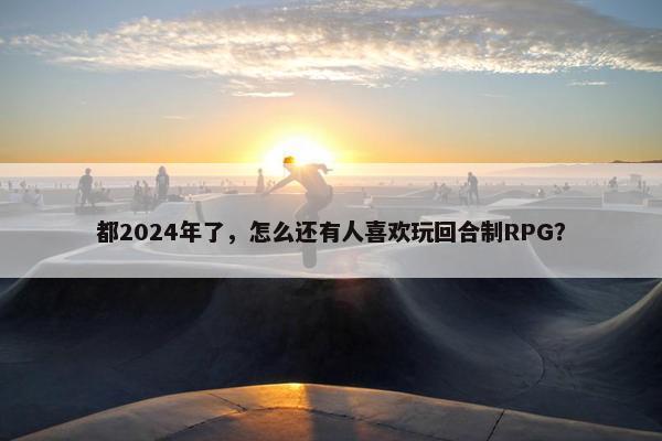 都2024年了，怎么还有人喜欢玩回合制RPG？