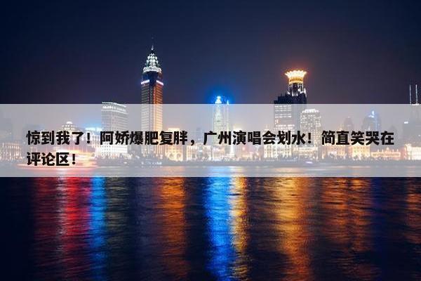 惊到我了！阿娇爆肥复胖，广州演唱会划水！简直笑哭在评论区！