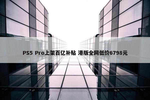 PS5 Pro上架百亿补贴 港版全网低价6798元