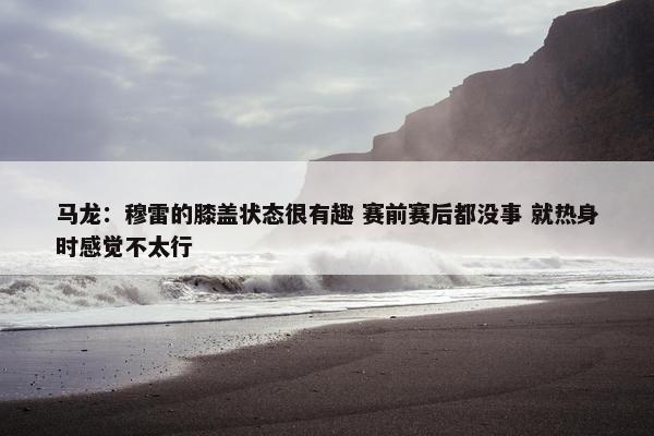 马龙：穆雷的膝盖状态很有趣 赛前赛后都没事 就热身时感觉不太行