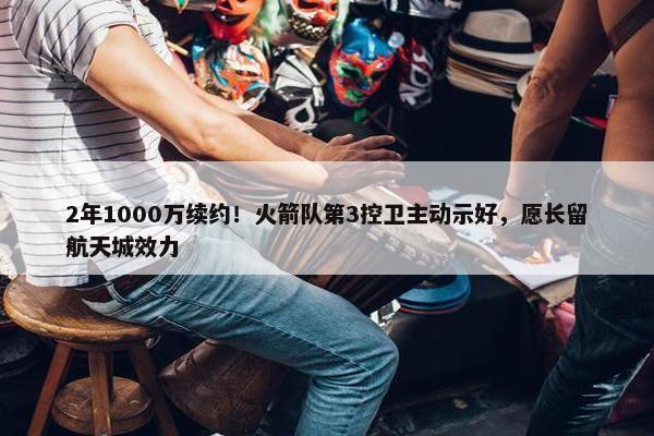 2年1000万续约！火箭队第3控卫主动示好，愿长留航天城效力