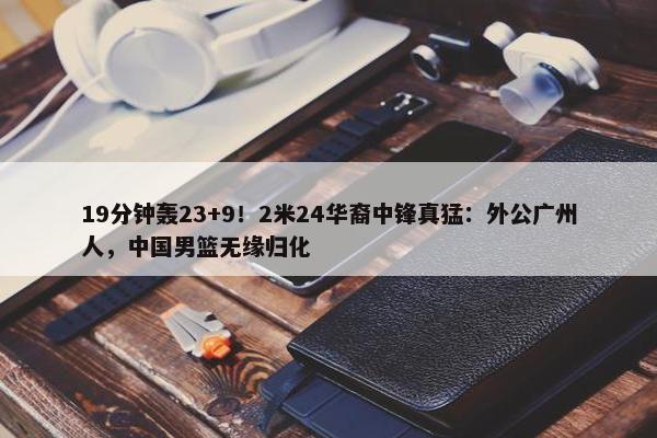 19分钟轰23+9！2米24华裔中锋真猛：外公广州人，中国男篮无缘归化