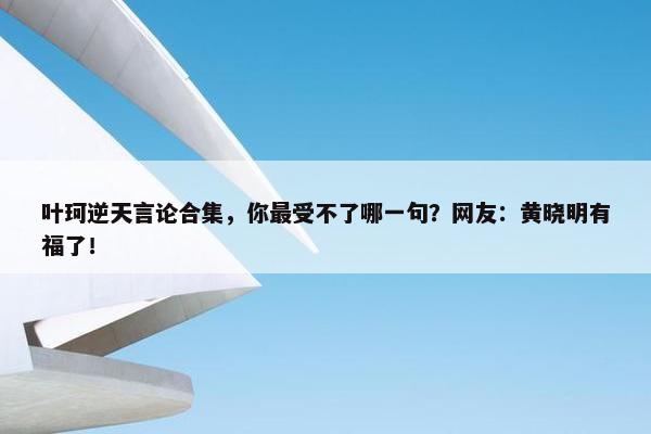 叶珂逆天言论合集，你最受不了哪一句？网友：黄晓明有福了！