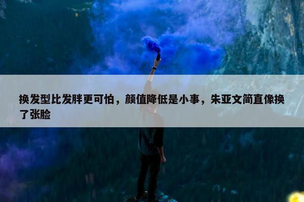 换发型比发胖更可怕，颜值降低是小事，朱亚文简直像换了张脸