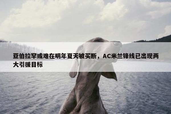 亚伯拉罕或难在明年夏天被买断，AC米兰锋线已出现两大引援目标