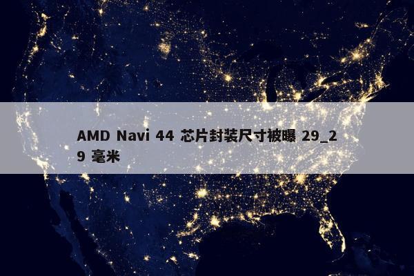 AMD Navi 44 芯片封装尺寸被曝 29_29 毫米