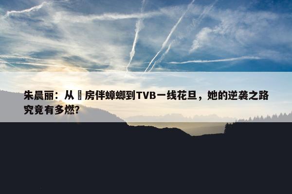 朱晨丽：从劏房伴蟑螂到TVB一线花旦，她的逆袭之路究竟有多燃？