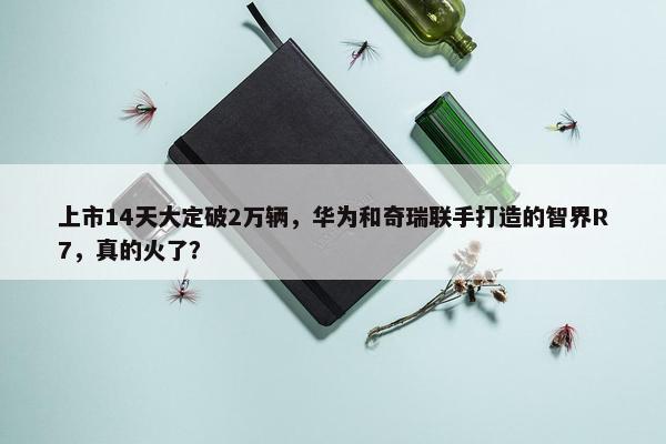 上市14天大定破2万辆，华为和奇瑞联手打造的智界R7，真的火了？