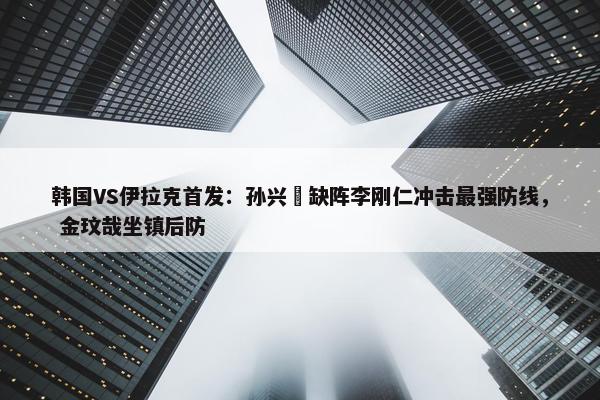 韩国VS伊拉克首发：孙兴慜缺阵李刚仁冲击最强防线， 金玟哉坐镇后防