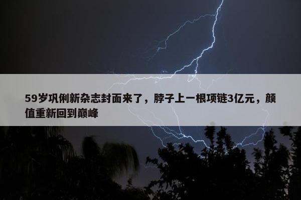 59岁巩俐新杂志封面来了，脖子上一根项链3亿元，颜值重新回到巅峰