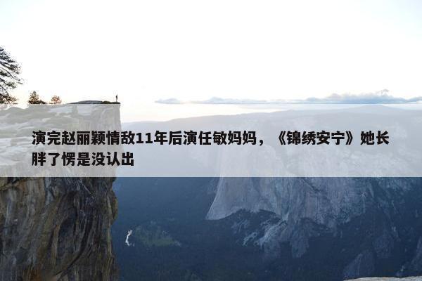 演完赵丽颖情敌11年后演任敏妈妈，《锦绣安宁》她长胖了愣是没认出