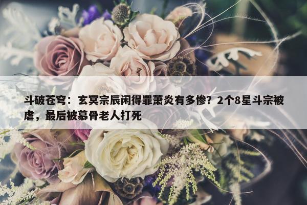 斗破苍穹：玄冥宗辰闲得罪萧炎有多惨？2个8星斗宗被虐，最后被慕骨老人打死