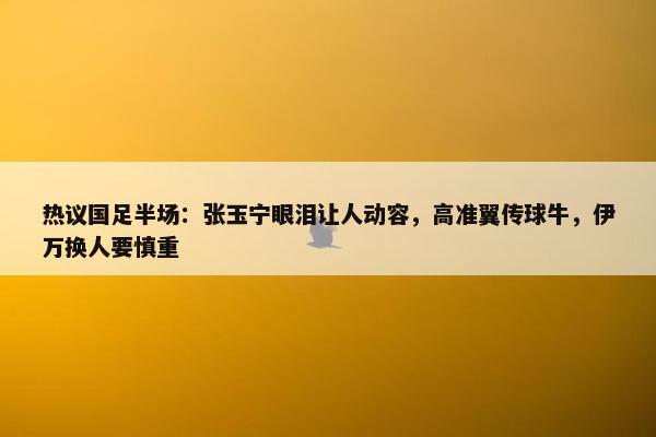 热议国足半场：张玉宁眼泪让人动容，高准翼传球牛，伊万换人要慎重