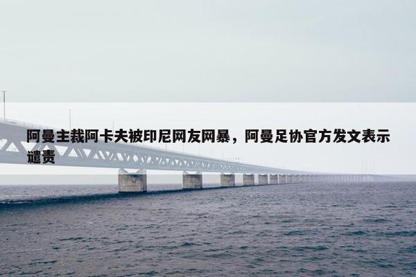 阿曼主裁阿卡夫被印尼网友网暴，阿曼足协官方发文表示谴责