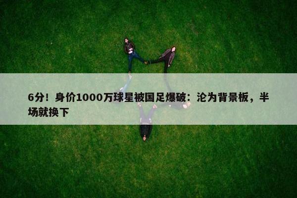 6分！身价1000万球星被国足爆破：沦为背景板，半场就换下