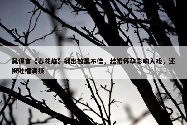 吴谨言《春花焰》播出效果不佳，结婚怀孕影响入戏，还被吐槽演技