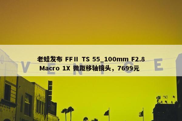 老蛙发布 FFⅡ TS 55_100mm F2.8 Macro 1X 微距移轴镜头，7699元