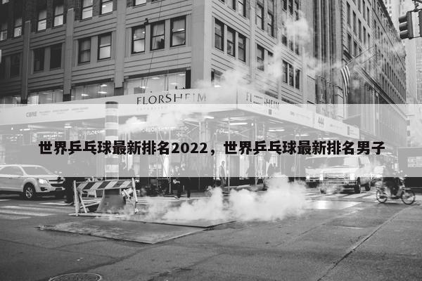 世界乒乓球最新排名2022，世界乒乓球最新排名男子