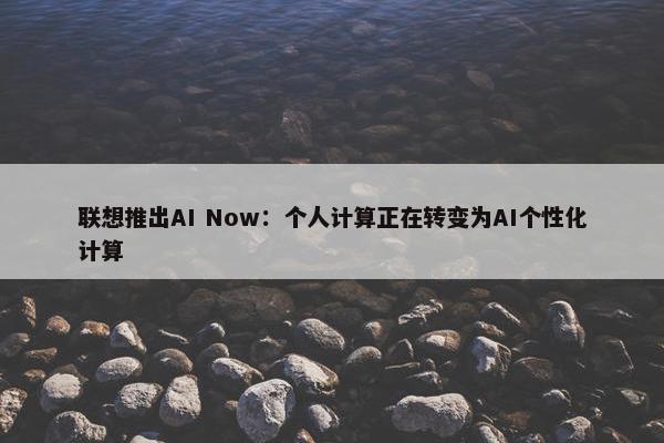 联想推出AI Now：个人计算正在转变为AI个性化计算