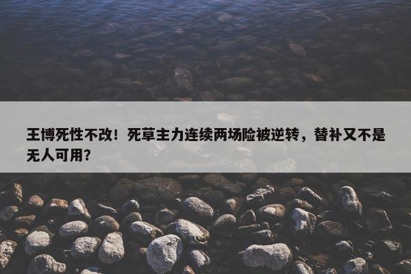 王博死性不改！死草主力连续两场险被逆转，替补又不是无人可用？