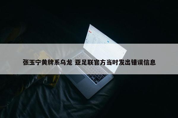 张玉宁黄牌系乌龙 亚足联官方当时发出错误信息