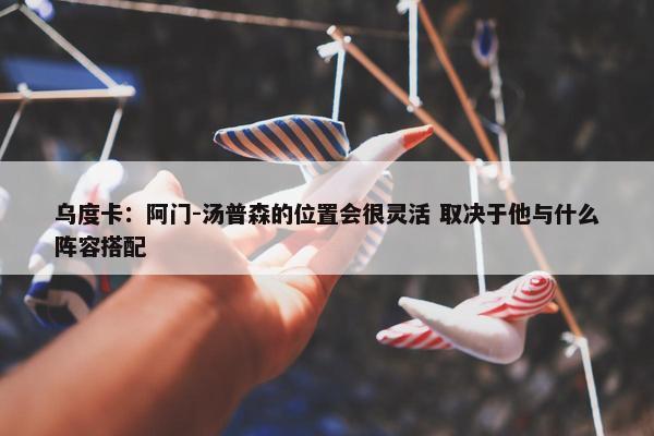 乌度卡：阿门-汤普森的位置会很灵活 取决于他与什么阵容搭配