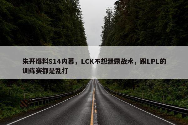 朱开爆料S14内幕，LCK不想泄露战术，跟LPL的训练赛都是乱打