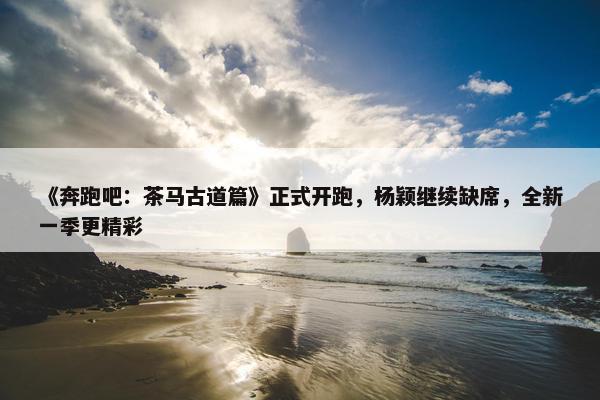 《奔跑吧：茶马古道篇》正式开跑，杨颖继续缺席，全新一季更精彩