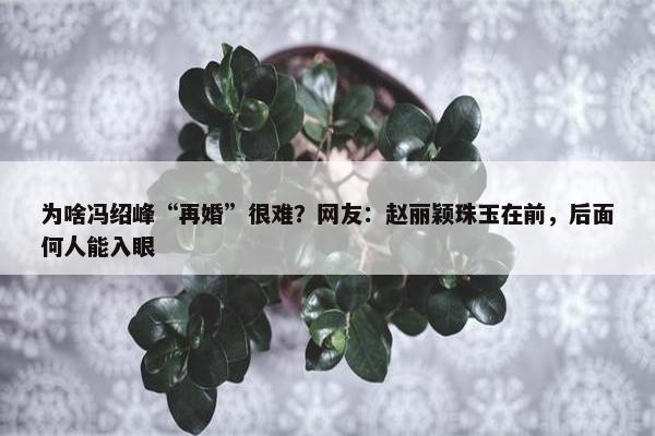 为啥冯绍峰“再婚”很难？网友：赵丽颖珠玉在前，后面何人能入眼