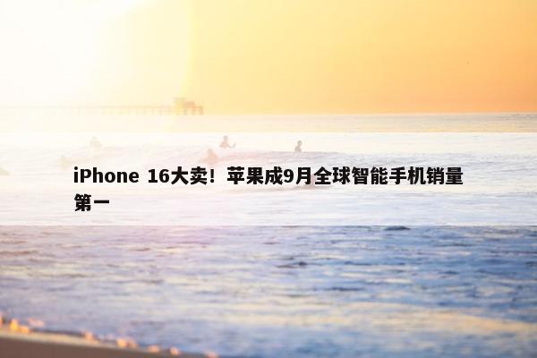 iPhone 16大卖！苹果成9月全球智能手机销量第一