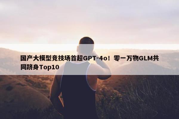 国产大模型竞技场首超GPT-4o！零一万物GLM共同跻身Top10