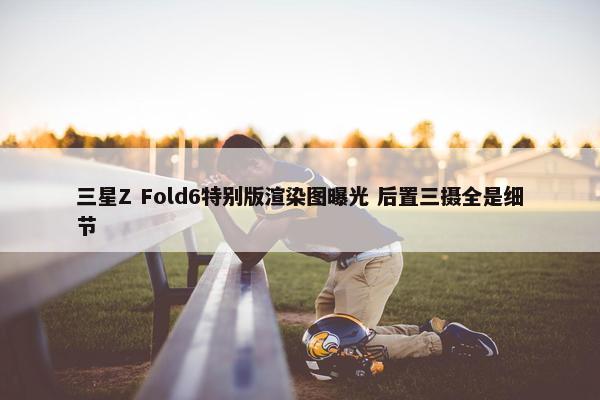 三星Z Fold6特别版渲染图曝光 后置三摄全是细节