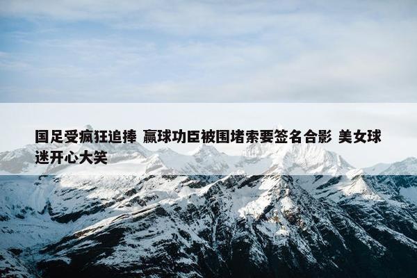 国足受疯狂追捧 赢球功臣被围堵索要签名合影 美女球迷开心大笑